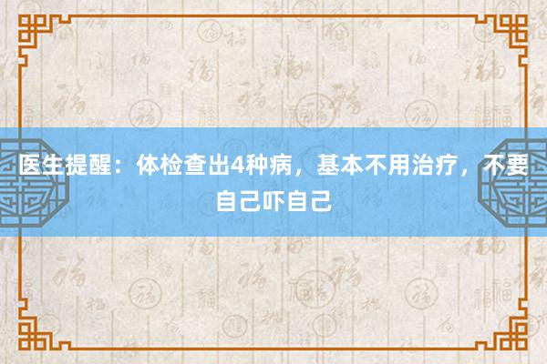 医生提醒：体检查出4种病，基本不用治疗，不要自己吓自己