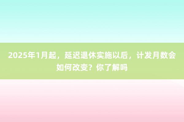 2025年1月起，延迟退休实施以后，计发月数会如何改变？你了解吗