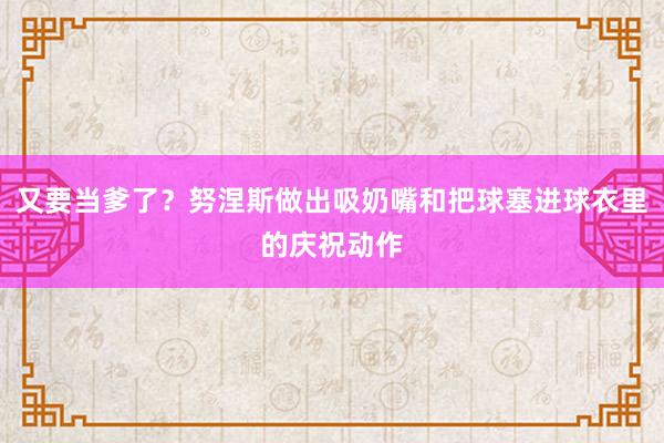 又要当爹了？努涅斯做出吸奶嘴和把球塞进球衣里的庆祝动作