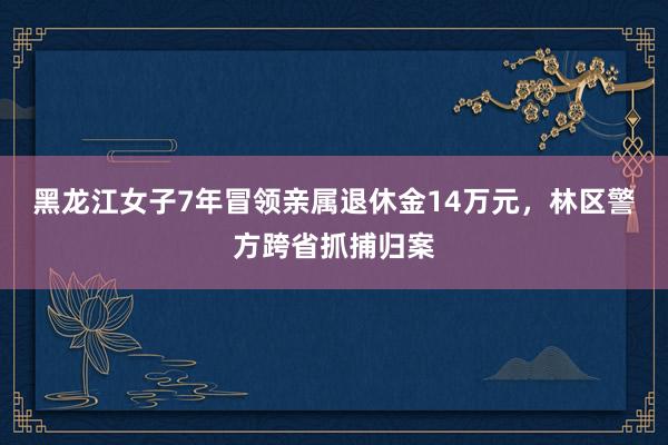 黑龙江女子7年冒领亲属退休金14万元，林区警方跨省抓捕归案