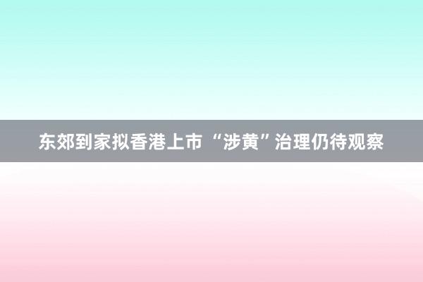 东郊到家拟香港上市 “涉黄”治理仍待观察