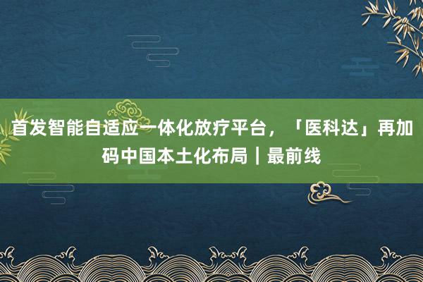 首发智能自适应一体化放疗平台，「医科达」再加码中国本土化布局｜最前线