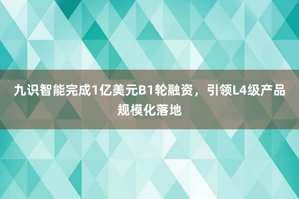 九识智能完成1亿美元B1轮融资，引领L4级产品规模化落地