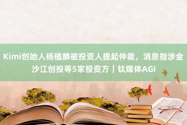 Kimi创始人杨植麟被投资人提起仲裁，消息指涉金沙江创投等5家投资方｜钛媒体AGI