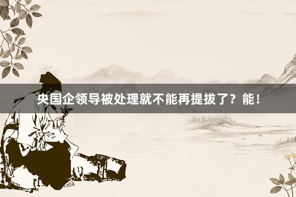 央国企领导被处理就不能再提拔了？能！