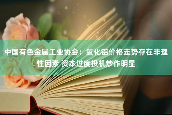 中国有色金属工业协会：氧化铝价格走势存在非理性因素 资本过度投机炒作明显