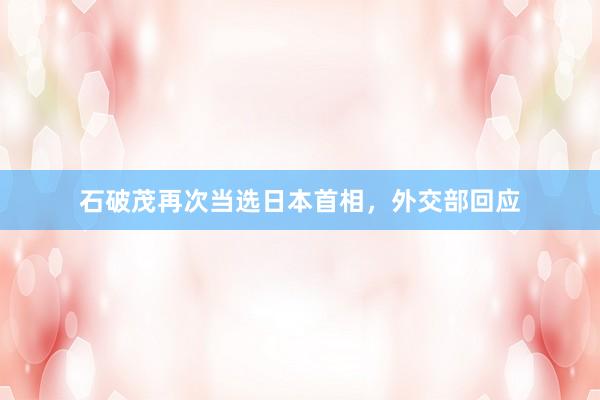 石破茂再次当选日本首相，外交部回应