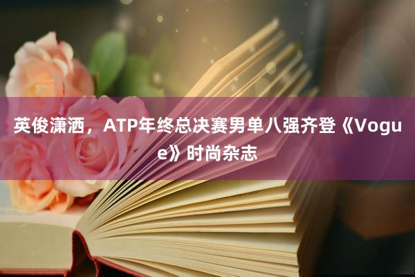 英俊潇洒，ATP年终总决赛男单八强齐登《Vogue》时尚杂志