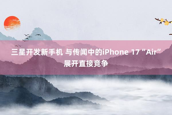 三星开发新手机 与传闻中的iPhone 17“Air”展开直接竞争