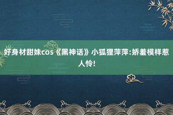 好身材甜妹cos《黑神话》小狐狸萍萍:娇羞模样惹人怜!