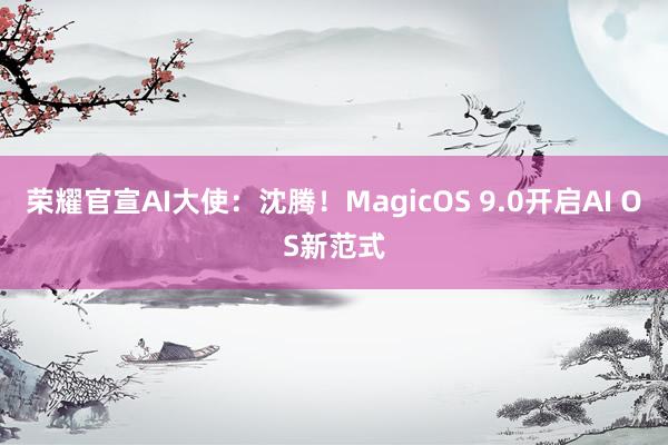 荣耀官宣AI大使：沈腾！MagicOS 9.0开启AI OS新范式