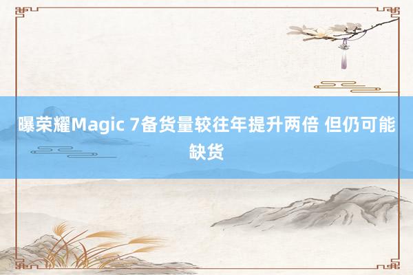 曝荣耀Magic 7备货量较往年提升两倍 但仍可能缺货