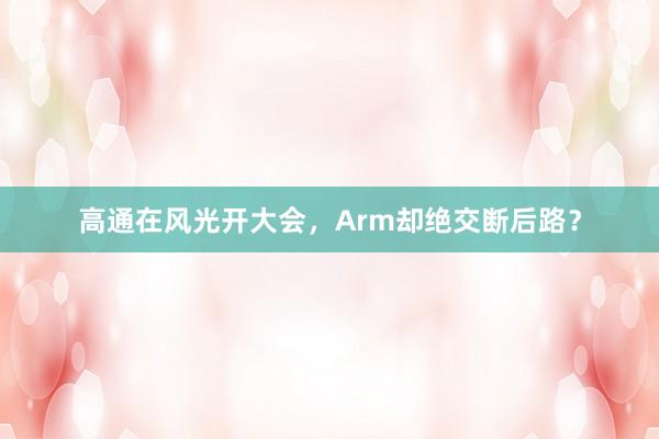 高通在风光开大会，Arm却绝交断后路？