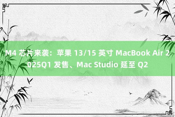 M4 芯片来袭：苹果 13/15 英寸 MacBook Air 2025Q1 发售、Mac Studio 延至 Q2