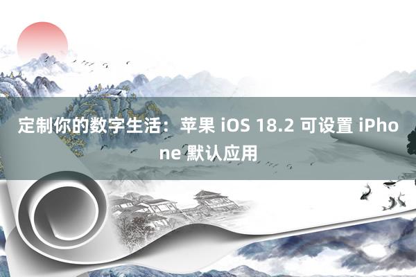 定制你的数字生活：苹果 iOS 18.2 可设置 iPhone 默认应用