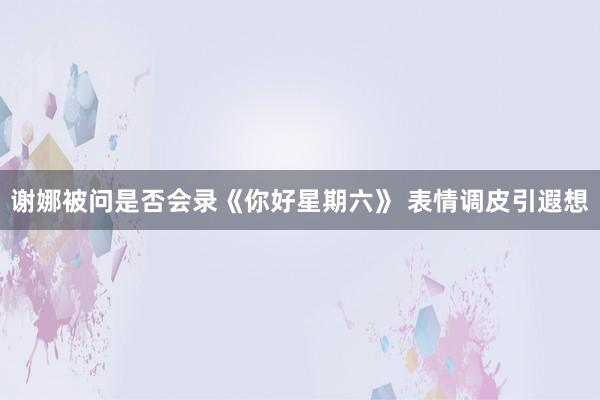 谢娜被问是否会录《你好星期六》 表情调皮引遐想