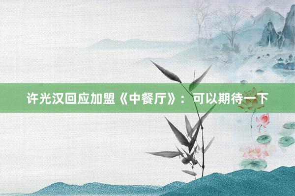 许光汉回应加盟《中餐厅》：可以期待一下