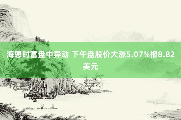 海恩时富盘中异动 下午盘股价大涨5.07%报8.82美元