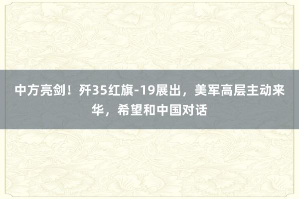 中方亮剑！歼35红旗-19展出，美军高层主动来华，希望和中国对话