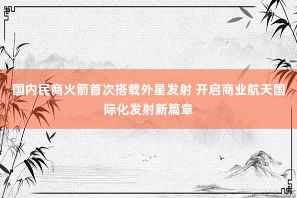 国内民商火箭首次搭载外星发射 开启商业航天国际化发射新篇章