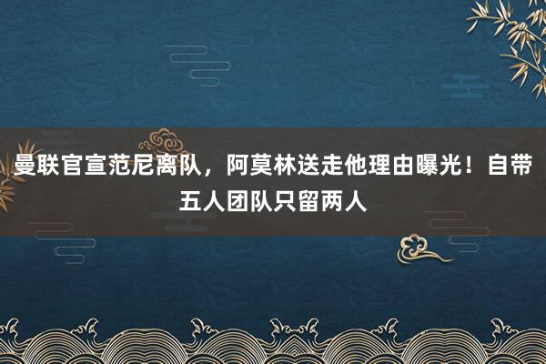 曼联官宣范尼离队，阿莫林送走他理由曝光！自带五人团队只留两人