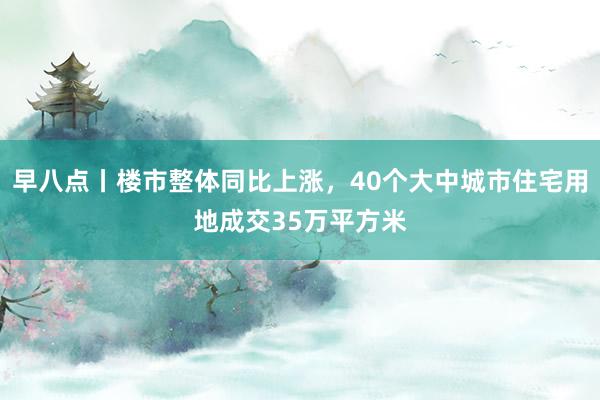 早八点丨楼市整体同比上涨，40个大中城市住宅用地成交35万平方米