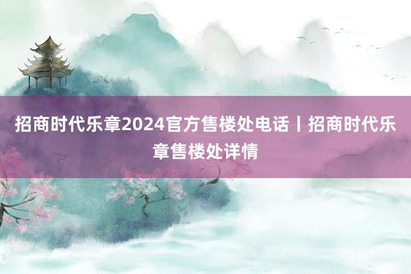 招商时代乐章2024官方售楼处电话丨招商时代乐章售楼处详情