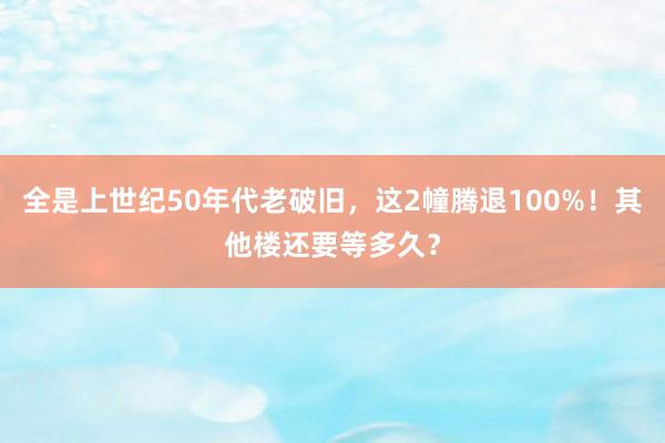 全是上世纪50年代老破旧，这2幢腾退100%！其他楼还要等多久？