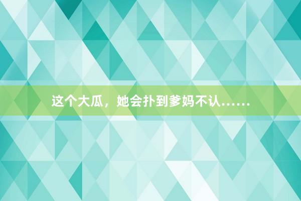 这个大瓜，她会扑到爹妈不认……