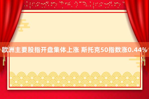 欧洲主要股指开盘集体上涨 斯托克50指数涨0.44%