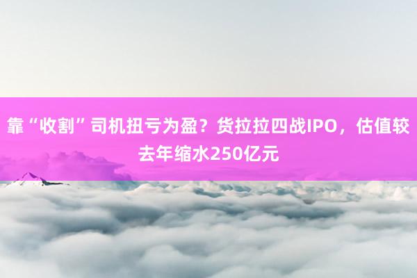 靠“收割”司机扭亏为盈？货拉拉四战IPO，估值较去年缩水250亿元