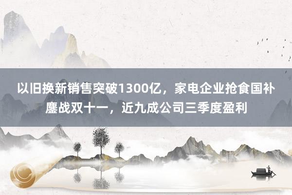 以旧换新销售突破1300亿，家电企业抢食国补鏖战双十一，近九成公司三季度盈利