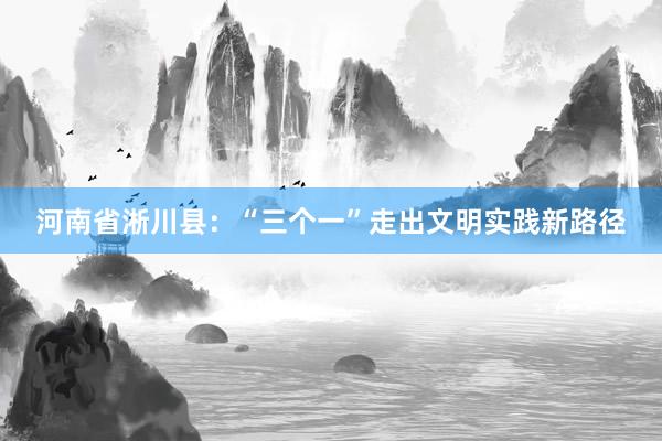 河南省淅川县：“三个一”走出文明实践新路径