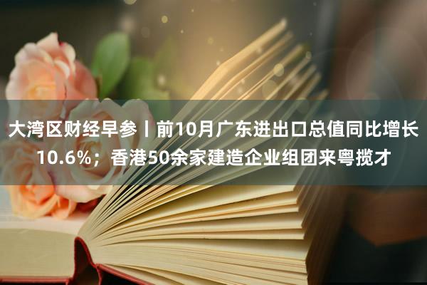 大湾区财经早参丨前10月广东进出口总值同比增长10.6%；香港50余家建造企业组团来粤揽才