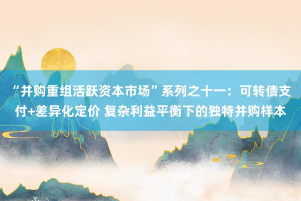 “并购重组活跃资本市场”系列之十一：可转债支付+差异化定价 复杂利益平衡下的独特并购样本