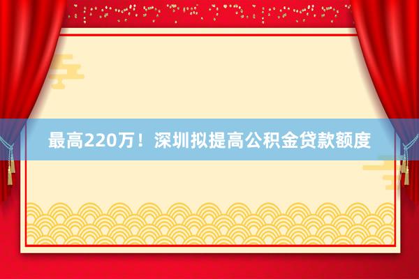 最高220万！深圳拟提高公积金贷款额度