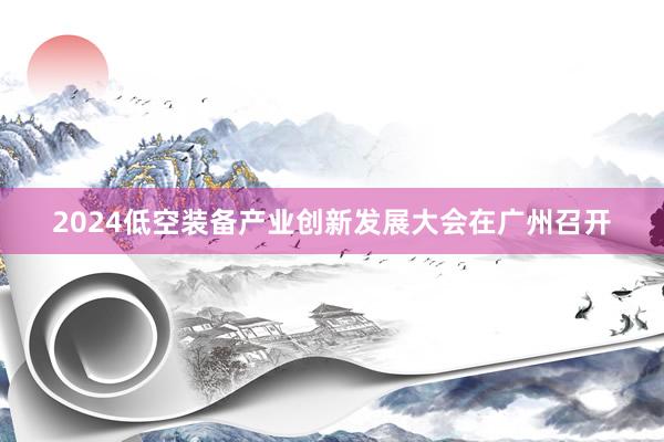 2024低空装备产业创新发展大会在广州召开