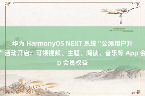 华为 HarmonyOS NEXT 系统“公测用户升级好礼”活动开启：可领视频、主题、阅读、音乐等 App 会员权益