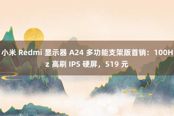 小米 Redmi 显示器 A24 多功能支架版首销：100Hz 高刷 IPS 硬屏，519 元