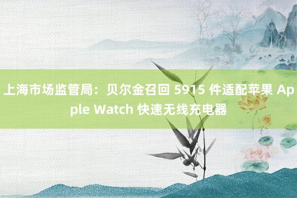 上海市场监管局：贝尔金召回 5915 件适配苹果 Apple Watch 快速无线充电器