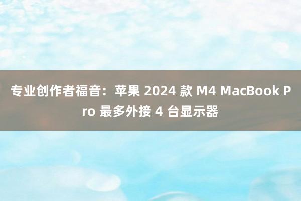 专业创作者福音：苹果 2024 款 M4 MacBook Pro 最多外接 4 台显示器