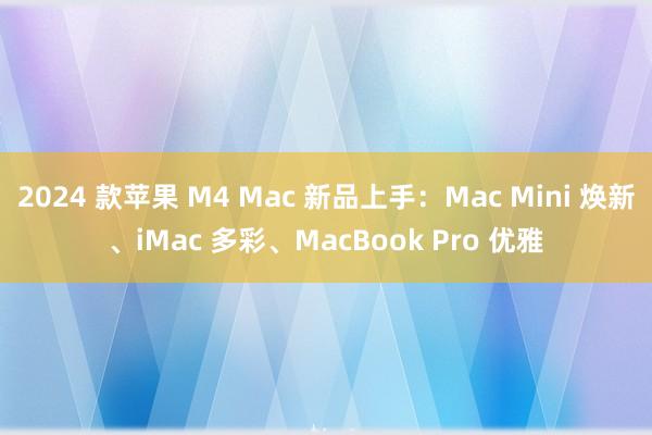 2024 款苹果 M4 Mac 新品上手：Mac Mini 焕新、iMac 多彩、MacBook Pro 优雅