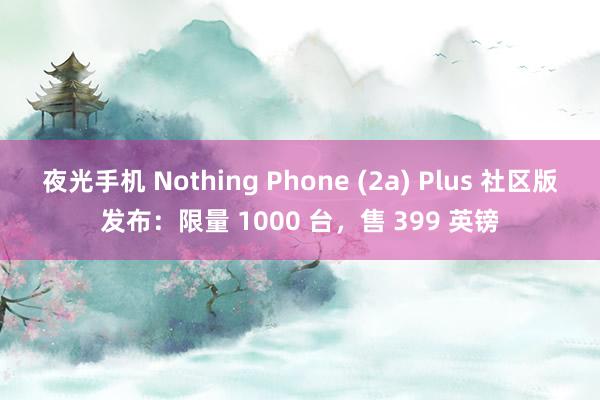 夜光手机 Nothing Phone (2a) Plus 社区版发布：限量 1000 台，售 399 英镑