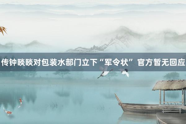 传钟睒睒对包装水部门立下“军令状” 官方暂无回应