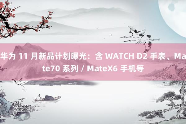 华为 11 月新品计划曝光：含 WATCH D2 手表、Mate70 系列 / MateX6 手机等