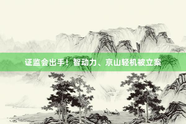 证监会出手！智动力、京山轻机被立案