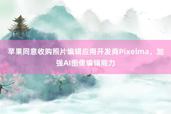 苹果同意收购照片编辑应用开发商Pixelma，加强AI图像编辑能力