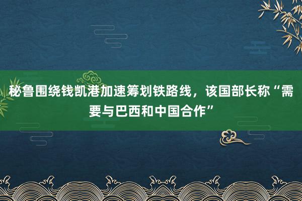 秘鲁围绕钱凯港加速筹划铁路线，该国部长称“需要与巴西和中国合作”