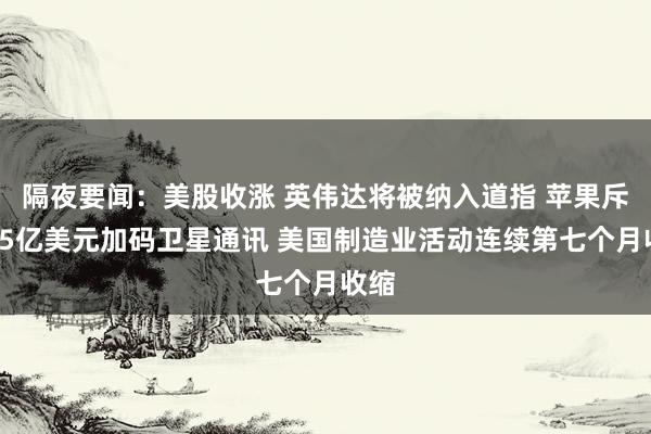 隔夜要闻：美股收涨 英伟达将被纳入道指 苹果斥资15亿美元加码卫星通讯 美国制造业活动连续第七个月收缩