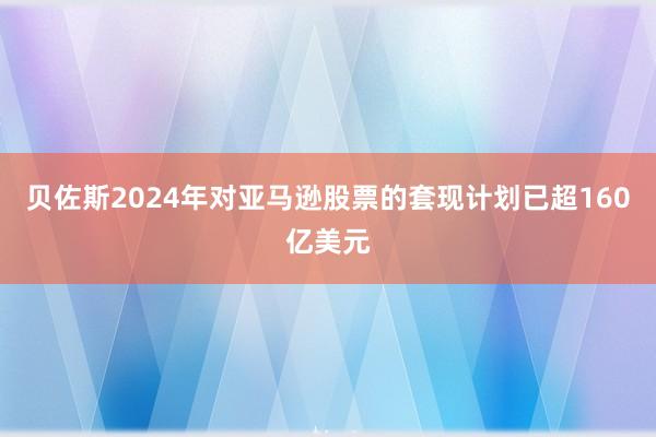 贝佐斯2024年对亚马逊股票的套现计划已超160亿美元